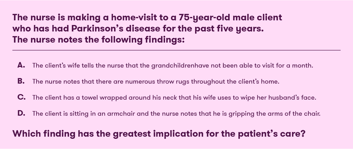 Example eLearning assessment question, which reads: The nurse is making a home visit to a 75-year-old male client who has had Parkinson’s disease for the past five years. The nurse notes the following findings: The client’s wife tells the nurse that the grandchildren have not been able to visit for over a month. The nurse notes that there are numerous throw rugs throughout the client’s home. The client has a towel wrapped around his neck that the wife uses to wipe her husband’s face. The client is sitting in an armchair and the nurse notes that he is gripping the arms of the chair. Which finding has the greatest implication for this patient’s care?